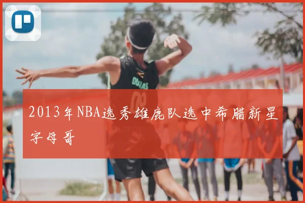 2013年NBA选秀雄鹿队选中希腊新星字母哥