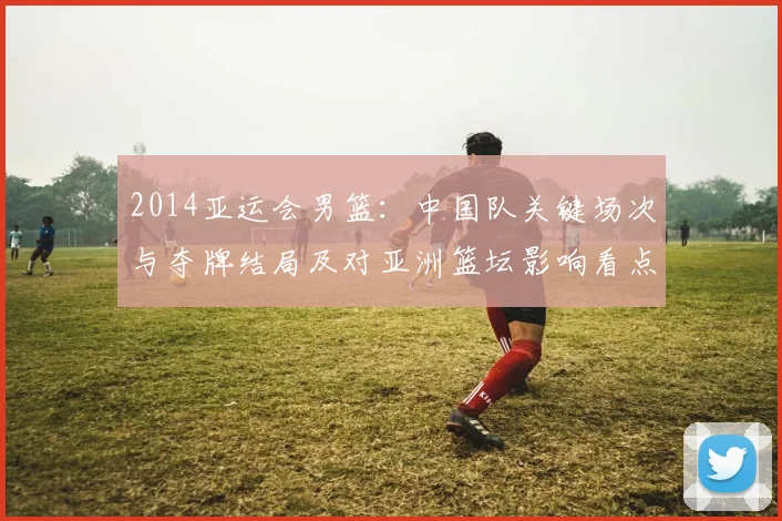 2014亚运会男篮：中国队关键场次与夺牌结局及对亚洲篮坛影响看点