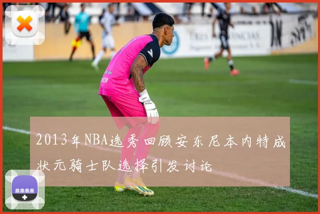 2013年NBA选秀回顾安东尼本内特成状元骑士队选择引发讨论