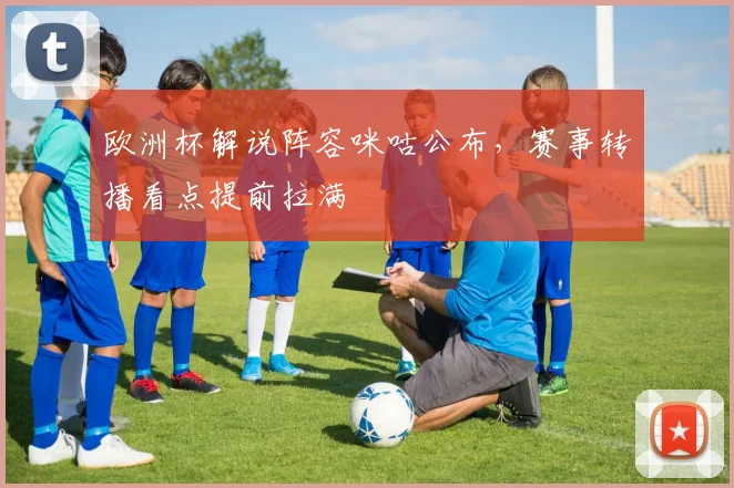 欧洲杯解说阵容咪咕公布，赛事转播看点提前拉满