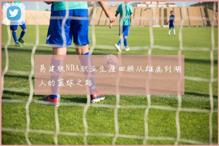 易建联NBA职业生涯回顾从雄鹿到湖人的篮球之路