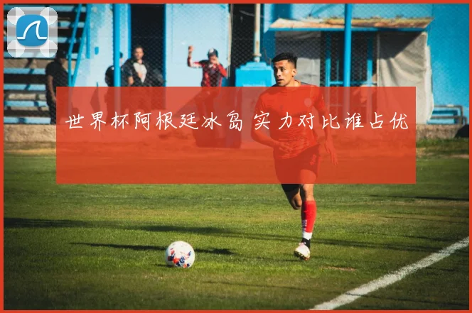 世界杯阿根廷冰岛 实力对比谁占优