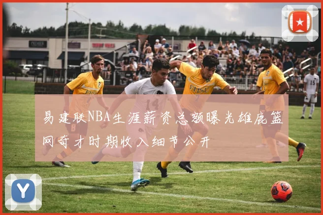 易建联NBA生涯薪资总额曝光雄鹿篮网奇才时期收入细节公开