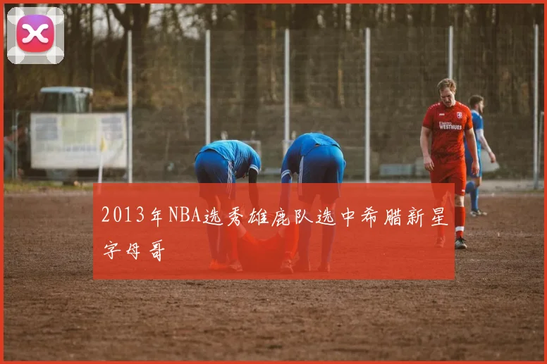 2013年NBA选秀雄鹿队选中希腊新星字母哥