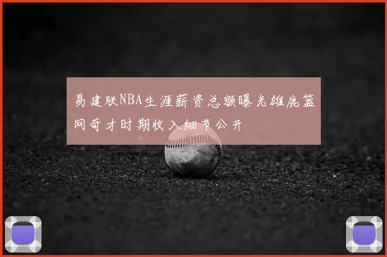 易建联NBA生涯薪资总额曝光雄鹿篮网奇才时期收入细节公开