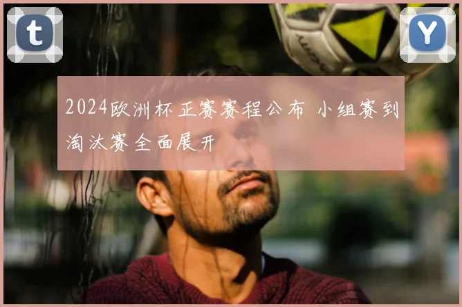 2024欧洲杯正赛赛程公布 小组赛到淘汰赛全面展开
