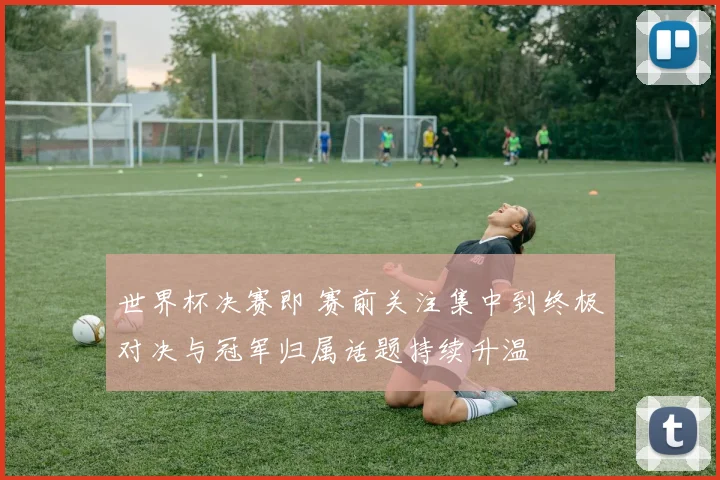 世界杯决赛即 赛前关注集中到终极对决与冠军归属话题持续升温