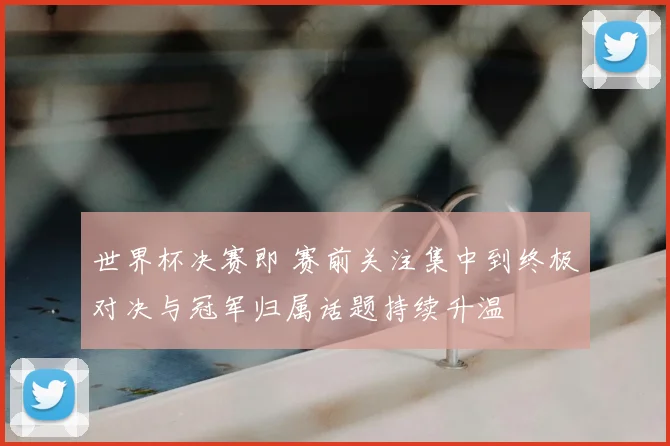 世界杯决赛即 赛前关注集中到终极对决与冠军归属话题持续升温